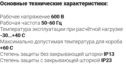 Основные технические характеристики: Рабочее напряжение 600 В Рабочая частота 50-60 Гц Температура эксплуатации при расчётной нагрузке -30…+40 С Максимально допустимая температура для короба +60 С Степень защиты без закрывающей шторки IP13 Степень защиты с закрывающей шторкой IP23